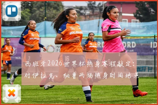西班牙2026世界杯热身赛程敲定：对伊拉克、秘鲁两场热身时间地点预测与分析