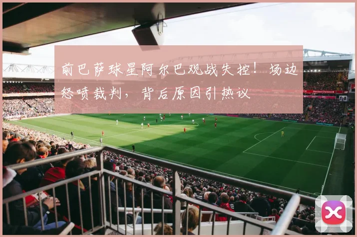 前巴萨球星阿尔巴观战失控！场边怒喷裁判，背后原因引热议