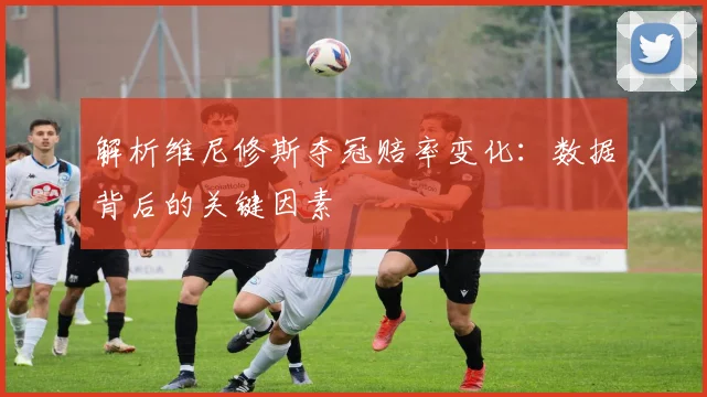 解析维尼修斯夺冠赔率变化：数据背后的关键因素