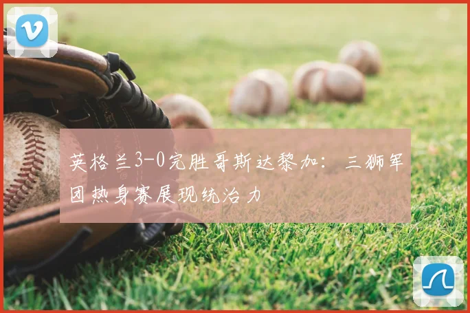 英格兰3-0完胜哥斯达黎加:三狮军团热身赛展现统治力