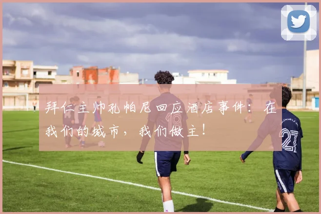 拜仁主帅孔帕尼回应酒店事件：在我们的城市，我们做主！