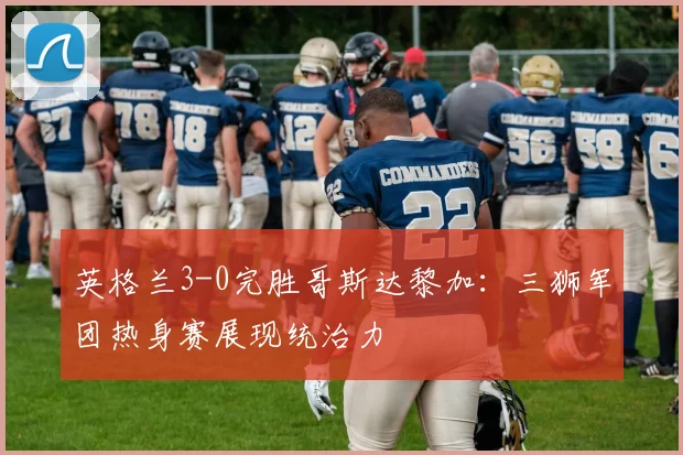 英格兰3-0完胜哥斯达黎加：三狮军团热身赛展现统治力