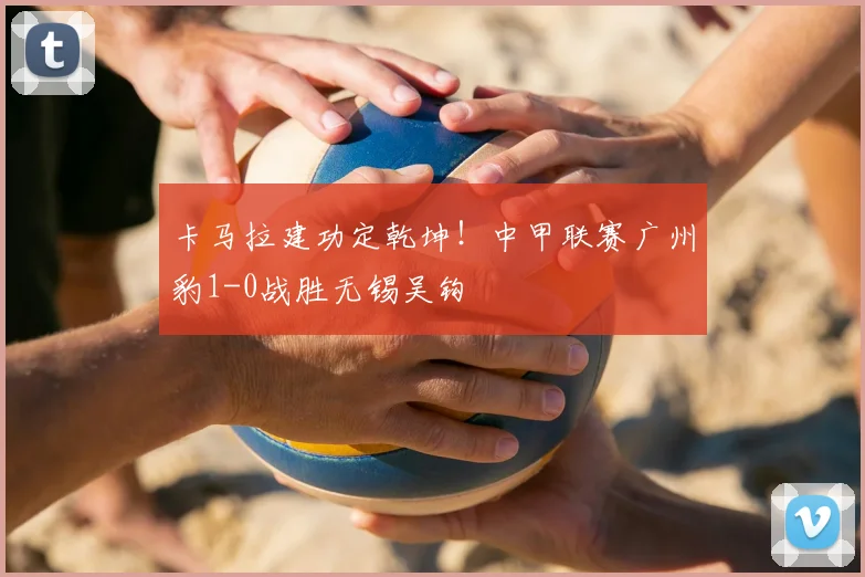 卡马拉建功定乾坤！中甲联赛广州豹1-0战胜无锡吴钩