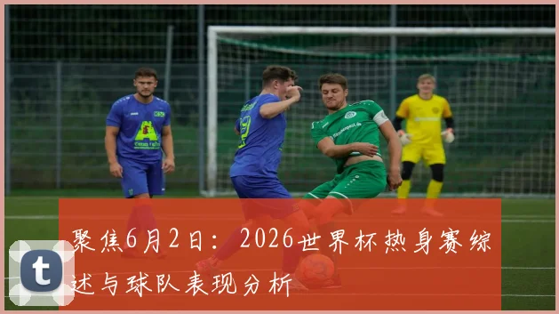 聚焦6月2日：2026世界杯热身赛综述与球队表现分析