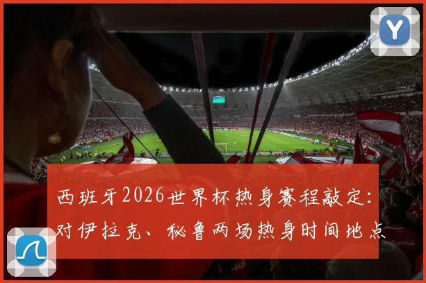 西班牙2026世界杯热身赛程敲定：对伊拉克、秘鲁两场热身时间地点预测与分析