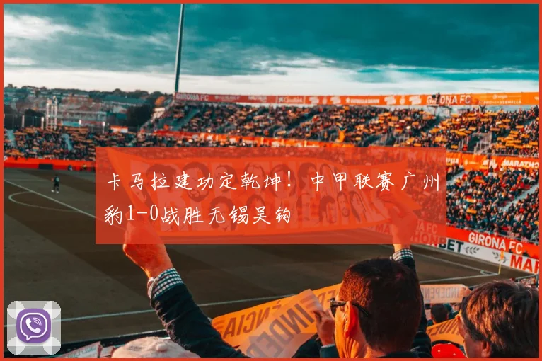 卡马拉建功定乾坤！中甲联赛广州豹1-0战胜无锡吴钩